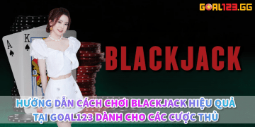 Huong dan cach choi Blackjack hieu qua tai Goal123 danh cho cac cuoc thu